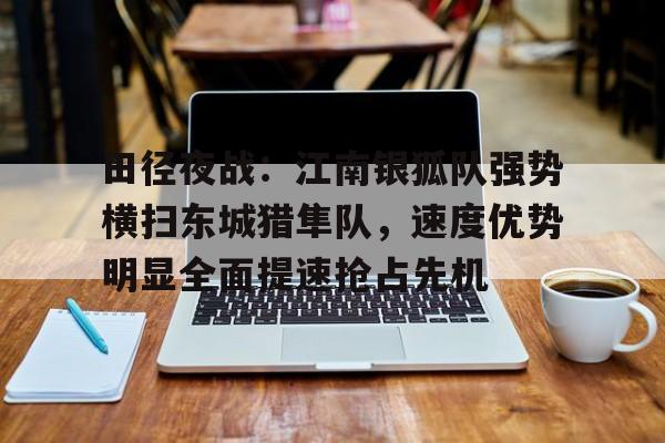 ayx-田径夜战：江南银狐队强势横扫东城猎隼队，速度优势明显全面提速抢占先机(亮剑王有胜扮演者曹启峰生平)