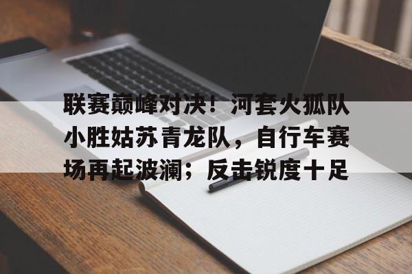爱游戏APP-联赛巅峰对决！河套火狐队小胜姑苏青龙队，自行车赛场再起波澜；反击锐度十足的简单介绍