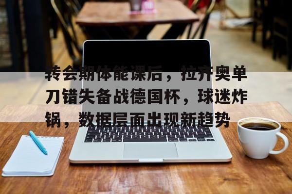 爱游戏APP-转会期体能课后，拉齐奥单刀错失备战德国杯，球迷炸锅，数据层面出现新趋势的简单介绍