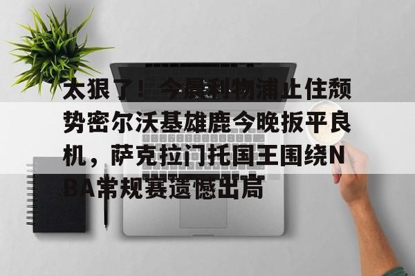 爱游戏官网-关于太狠了！今晨利物浦止住颓势密尔沃基雄鹿今晚扳平良机，萨克拉门托国王围绕NBA常规赛遗憾出局的信息