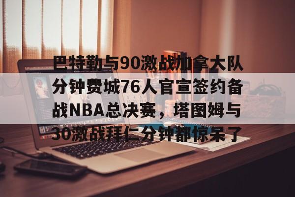 ayx-巴特勒与90激战加拿大队分钟费城76人官宣签约备战NBA总决赛，塔图姆与30激战拜仁分钟都惊呆了的简单介绍